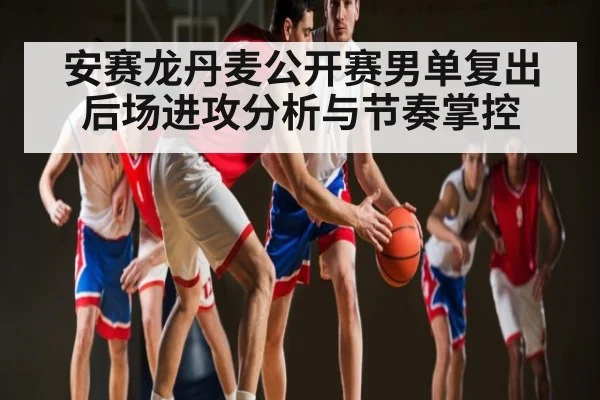 安赛龙丹麦公开赛男单复出 后场进攻分析与节奏掌控