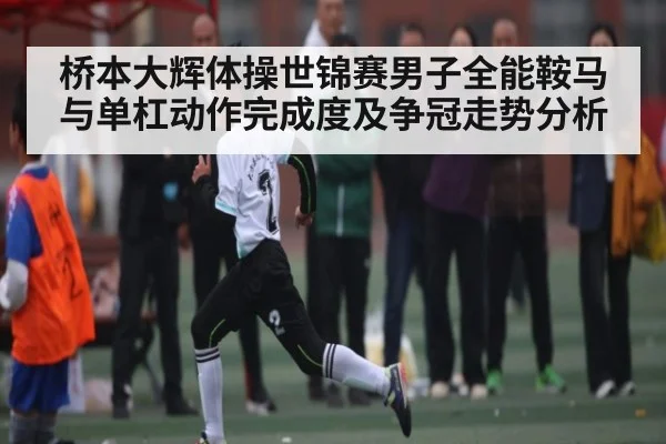 桥本大辉体操世锦赛男子全能鞍马与单杠动作完成度及争冠走势分析 | 178zb8.com