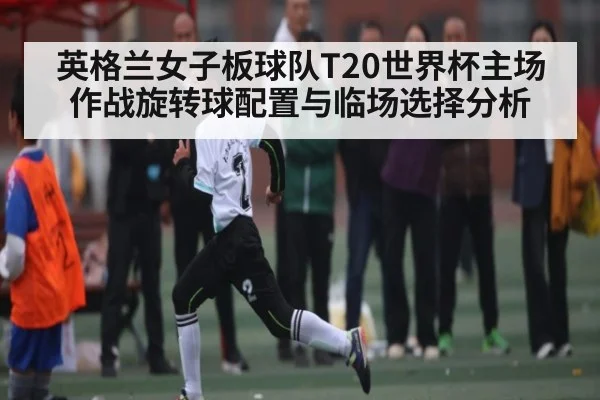 英格兰女子板球队T20世界杯主场作战旋转球配置与临场选择分析 | 178zb8.com